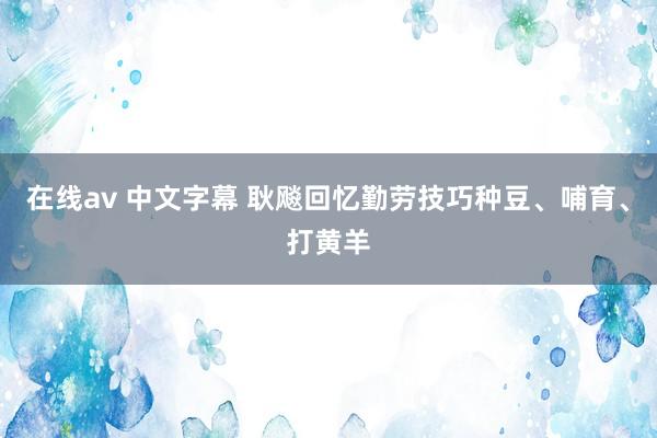 在线av 中文字幕 耿飚回忆勤劳技巧种豆、哺育、打黄羊