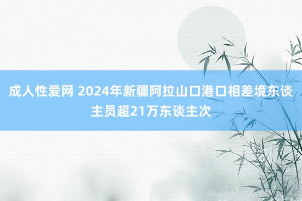 成人性爱网 2024年新疆阿拉山口港口相差境东谈主员超21万东谈主次