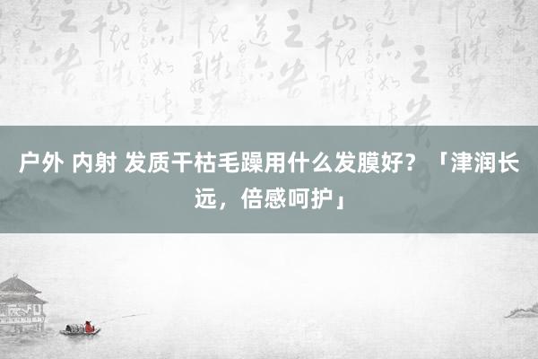 户外 内射 发质干枯毛躁用什么发膜好？「津润长远，倍感呵护」