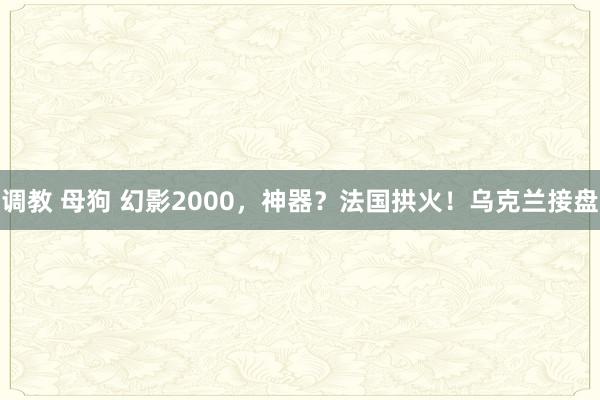 调教 母狗 幻影2000，神器？法国拱火！乌克兰接盘