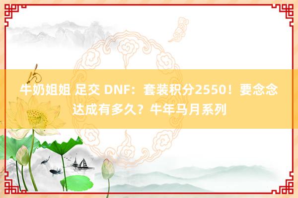 牛奶姐姐 足交 DNF：套装积分2550！要念念达成有多久？牛年马月系列