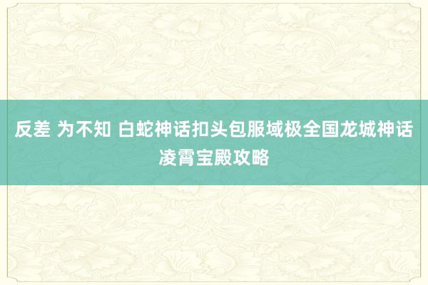 反差 为不知 白蛇神话扣头包服域极全国龙城神话凌霄宝殿攻略