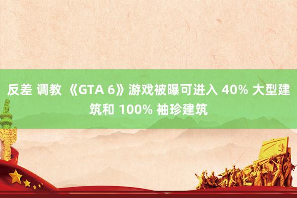 反差 调教 《GTA 6》游戏被曝可进入 40% 大型建筑和 100% 袖珍建筑