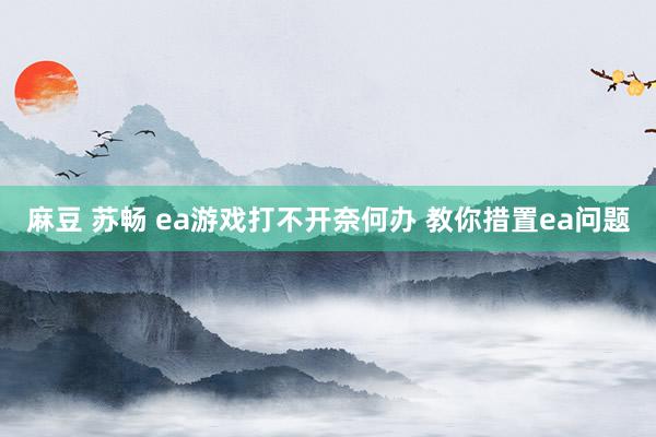 麻豆 苏畅 ea游戏打不开奈何办 教你措置ea问题