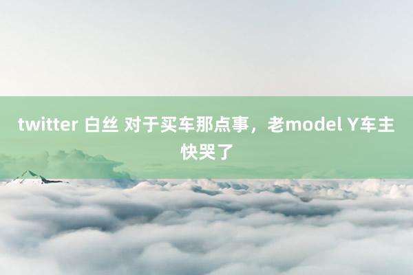 twitter 白丝 对于买车那点事，老model Y车主快哭了