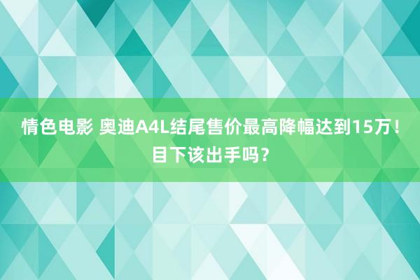 情色电影 奥迪A4L结尾售价最高降幅达到15万！目下该出手吗？