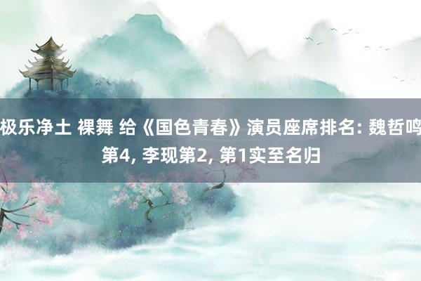 极乐净土 裸舞 给《国色青春》演员座席排名: 魏哲鸣第4， 李现第2， 第1实至名归