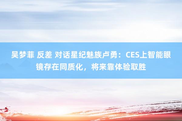 吴梦菲 反差 对话星纪魅族卢勇：CES上智能眼镜存在同质化，将来靠体验取胜