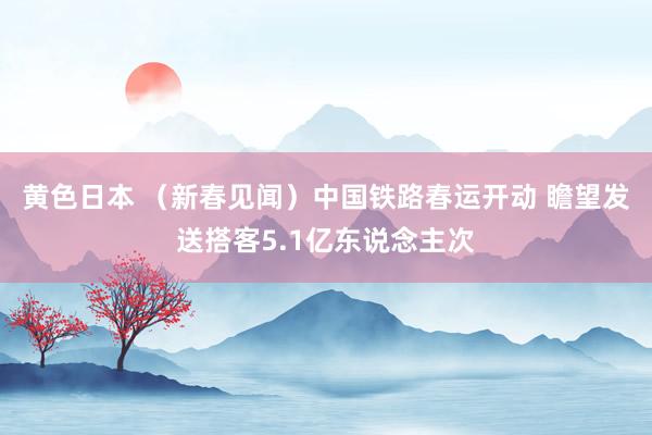 黄色日本 （新春见闻）中国铁路春运开动 瞻望发送搭客5.1亿东说念主次