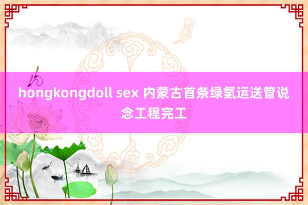 hongkongdoll sex 内蒙古首条绿氢运送管说念工程完工