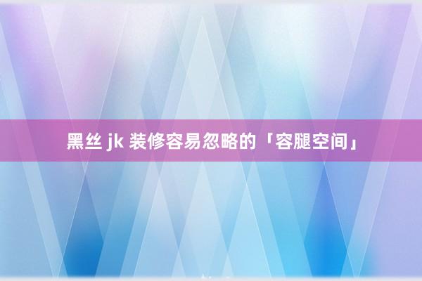 黑丝 jk 装修容易忽略的「容腿空间」