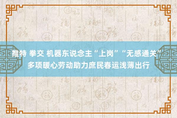 推特 拳交 机器东说念主“上岗”“无感通关” 多项暖心劳动助力庶民春运浅薄出行