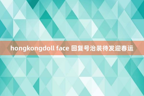 hongkongdoll face 回复号治装待发迎春运