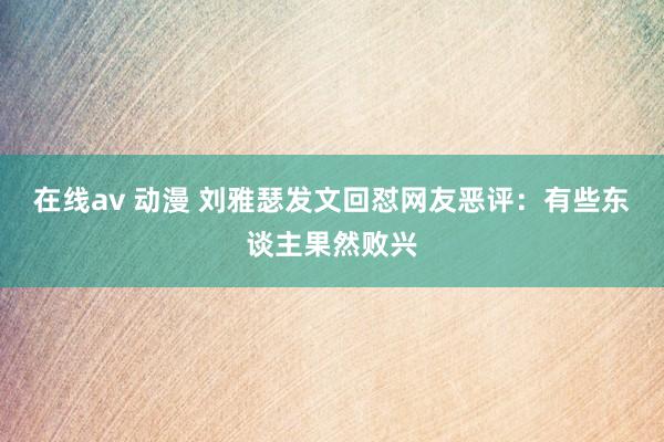 在线av 动漫 刘雅瑟发文回怼网友恶评：有些东谈主果然败兴