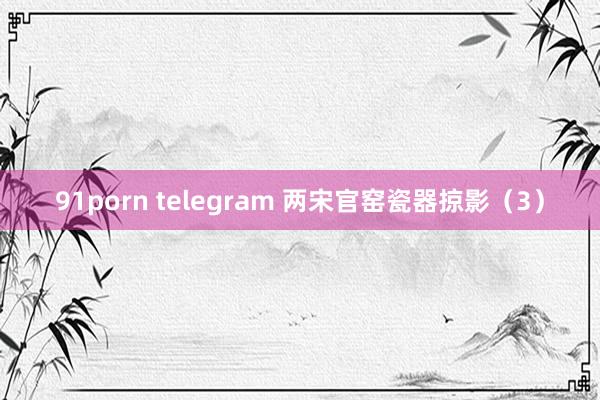 91porn telegram 两宋官窑瓷器掠影（3）