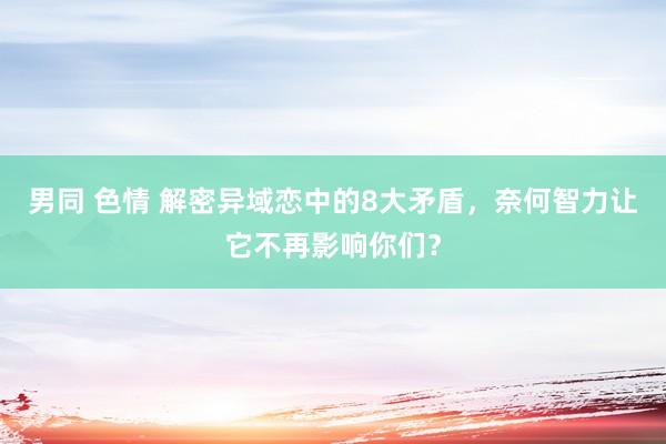 男同 色情 解密异域恋中的8大矛盾，奈何智力让它不再影响你们？