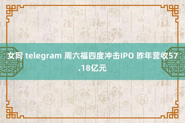 女同 telegram 周六福四度冲击IPO 昨年营收57.18亿元