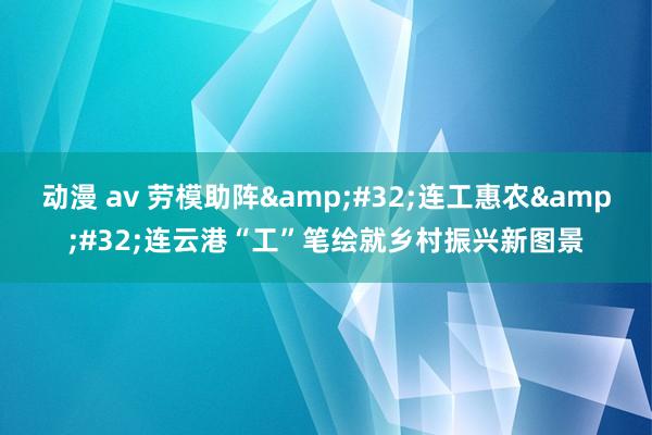 动漫 av 劳模助阵&#32;连工惠农&#32;连云港“工”笔绘就乡村振兴新图景