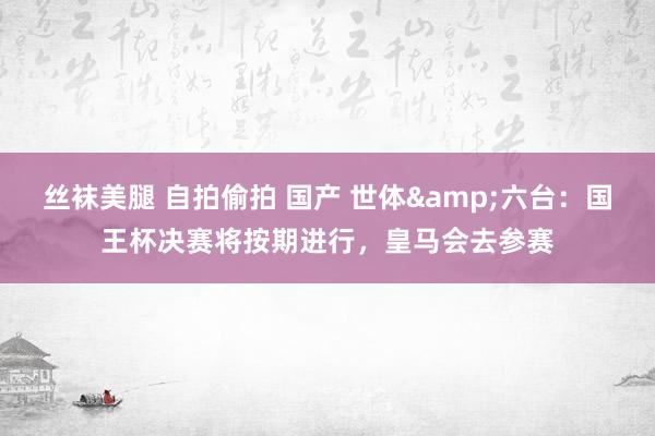 丝袜美腿 自拍偷拍 国产 世体&六台:国王杯决赛将按期进行,皇马会去参赛