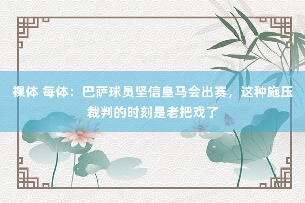 裸体 每体:巴萨球员坚信皇马会出赛,这种施压裁判的时刻是老把戏了