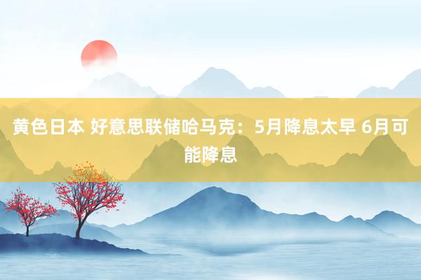 黄色日本 好意思联储哈马克:5月降息太早 6月可能降息